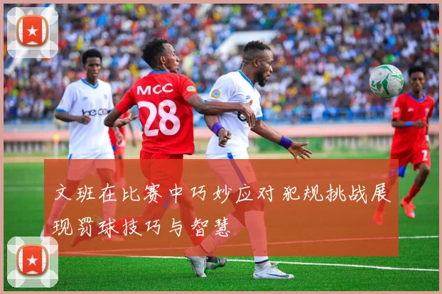 文班在比赛中巧妙应对犯规挑战展现罚球技巧与智慧