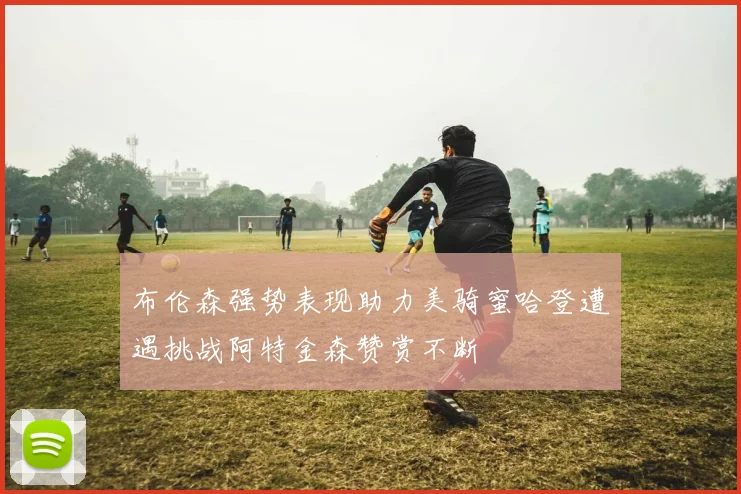 布伦森强势表现助力美骑蜜哈登遭遇挑战阿特金森赞赏不断