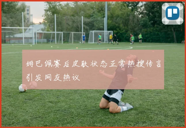 姆巴佩赛后皮肤状态正常热搜传言引发网友热议