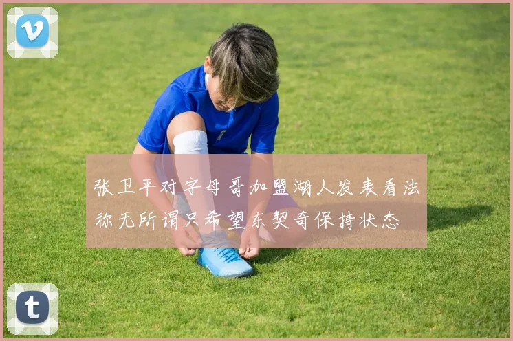 张卫平对字母哥加盟湖人发表看法称无所谓只希望东契奇保持状态