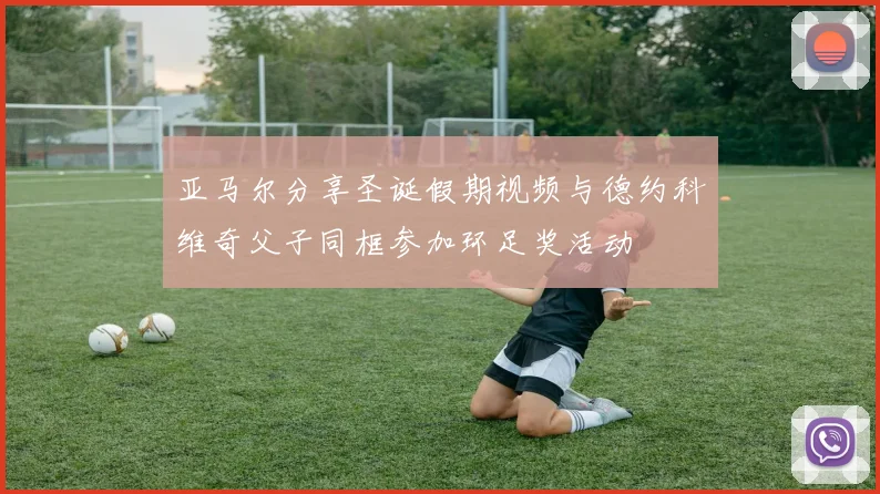 亚马尔分享圣诞假期视频与德约科维奇父子同框参加环足奖活动