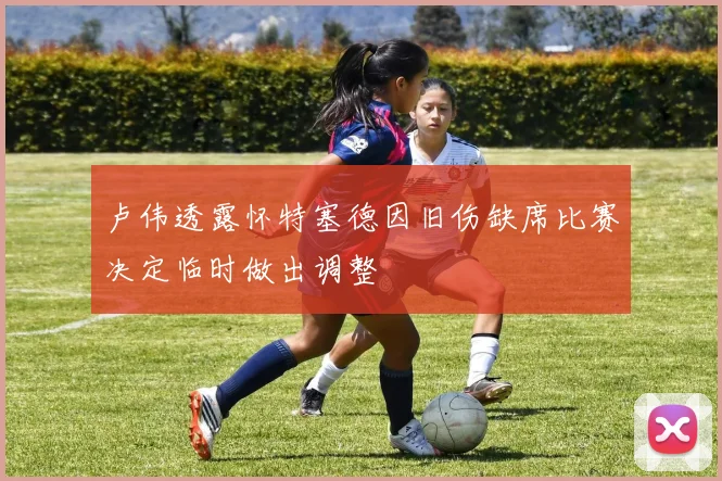 卢伟透露怀特塞德因旧伤缺席比赛决定临时做出调整