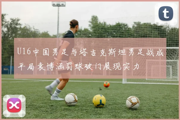 U16中国男足与塔吉克斯坦男足战成平局袁博涵罚球破门展现实力