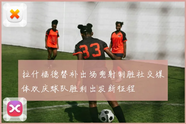 拉什福德替补出场兜射制胜社交媒体欢庆球队胜利出发新征程
