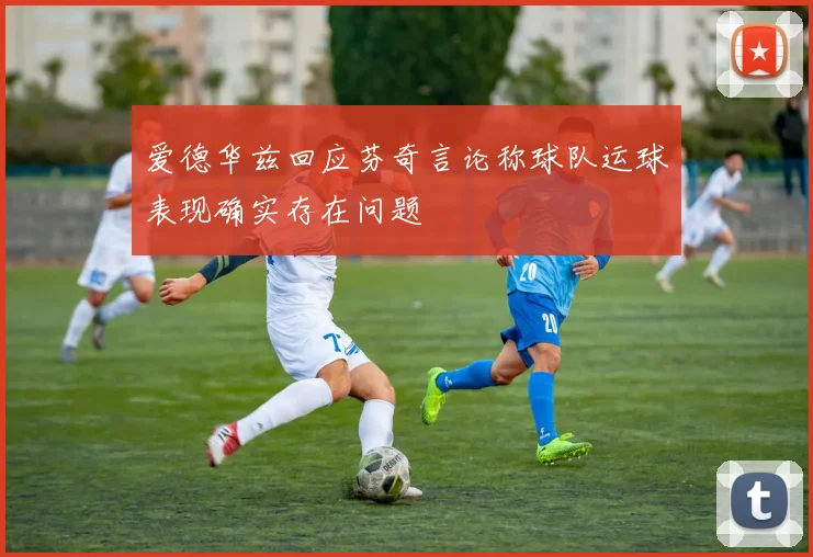 爱德华兹回应芬奇言论称球队运球表现确实存在问题