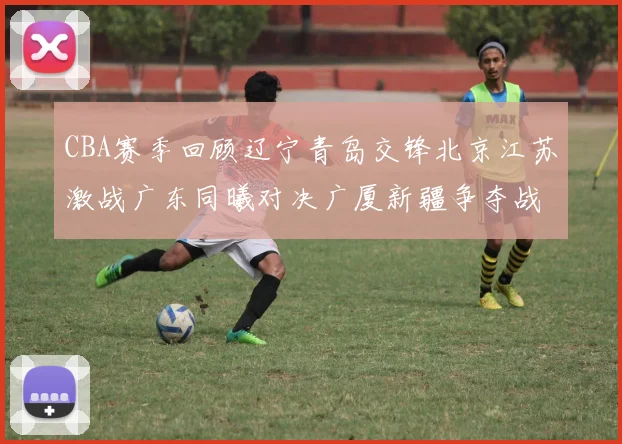 CBA赛季回顾辽宁青岛交锋北京江苏激战广东同曦对决广厦新疆争夺战精彩纷呈