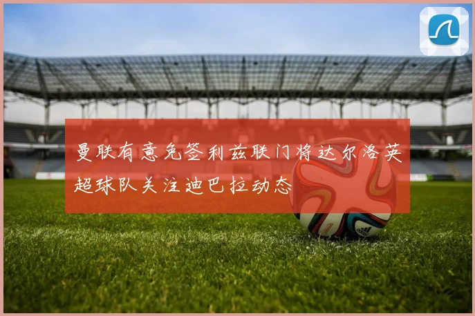 曼联有意免签利兹联门将达尔洛英超球队关注迪巴拉动态