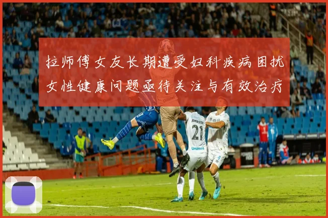 拉师傅女友长期遭受妇科疾病困扰女性健康问题亟待关注与有效治疗方案