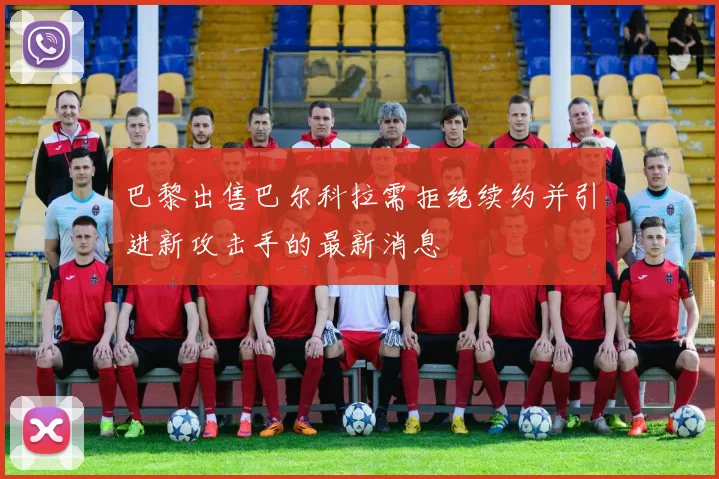 巴黎出售巴尔科拉需拒绝续约并引进新攻击手的最新消息