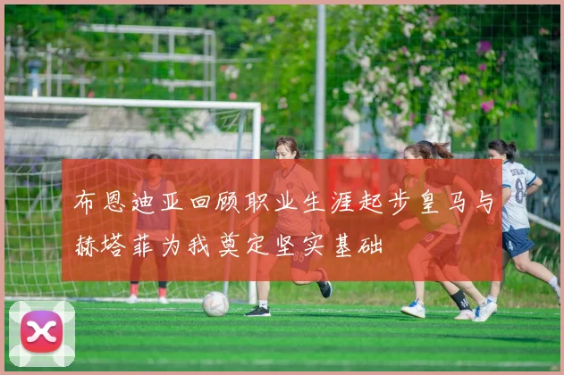 布恩迪亚回顾职业生涯起步皇马与赫塔菲为我奠定坚实基础