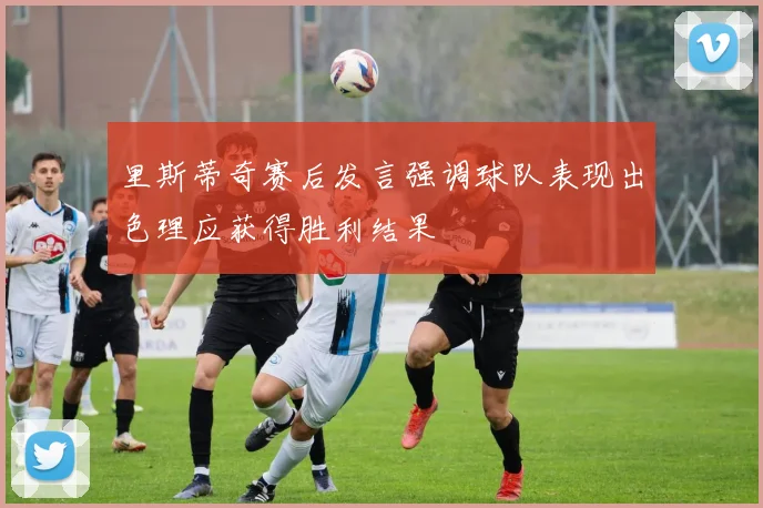 里斯蒂奇赛后发言强调球队表现出色理应获得胜利结果
