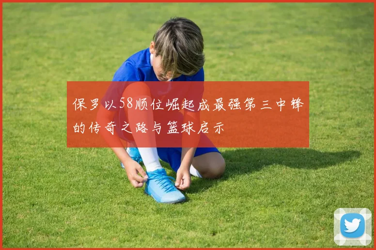保罗以58顺位崛起成最强第三中锋的传奇之路与篮球启示