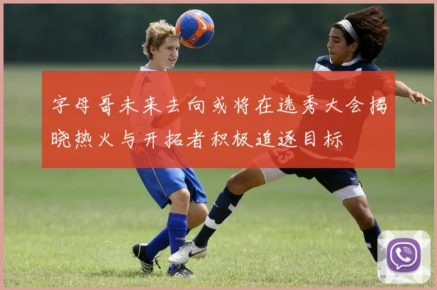 字母哥未来去向或将在选秀大会揭晓热火与开拓者积极追逐目标