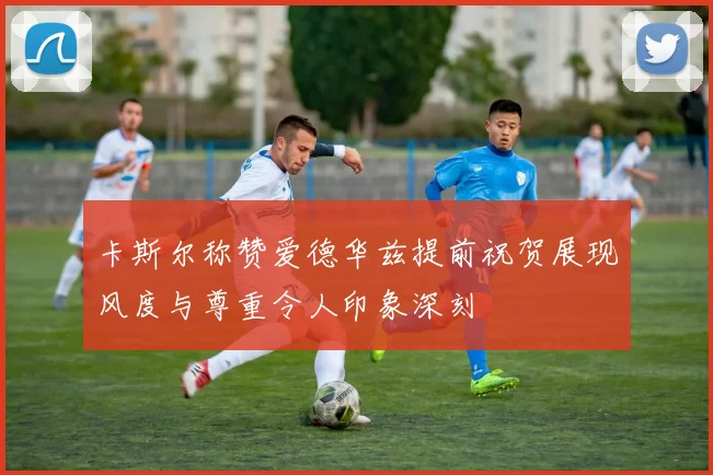 卡斯尔称赞爱德华兹提前祝贺展现风度与尊重令人印象深刻