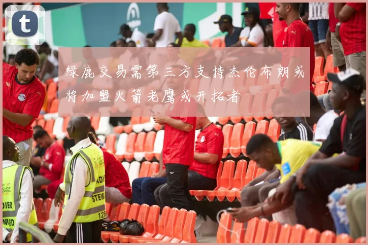 绿鹿交易需第三方支持杰伦布朗或将加盟火箭老鹰或开拓者