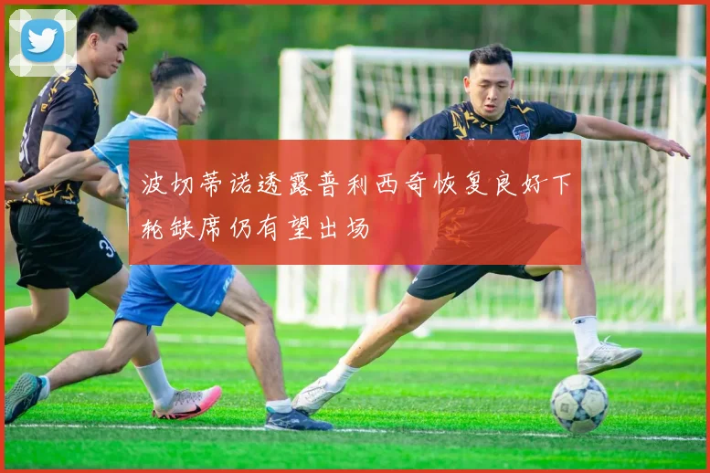 波切蒂诺透露普利西奇恢复良好下轮缺席仍有望出场