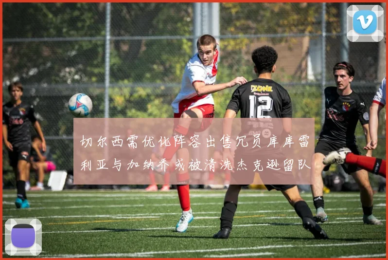 切尔西需优化阵容出售冗员库库雷利亚与加纳乔或被清洗杰克逊留队