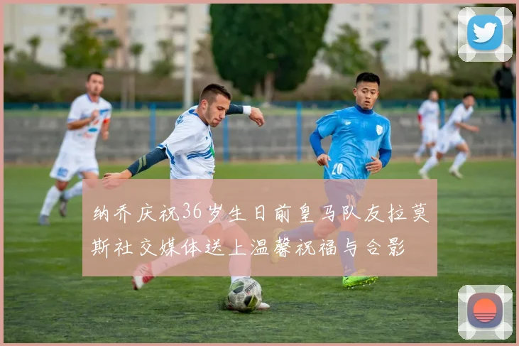 纳乔庆祝36岁生日前皇马队友拉莫斯社交媒体送上温馨祝福与合影