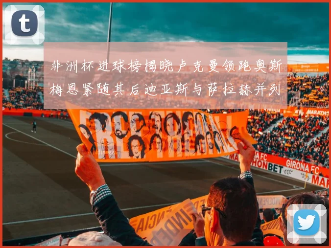非洲杯进球榜揭晓卢克曼领跑奥斯梅恩紧随其后迪亚斯与萨拉赫并列第三