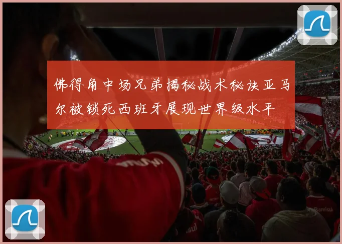 佛得角中场兄弟揭秘战术秘诀亚马尔被锁死西班牙展现世界级水平