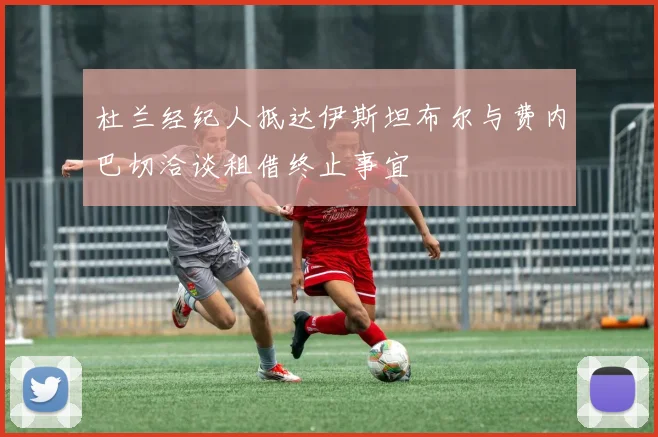 杜兰经纪人抵达伊斯坦布尔与费内巴切洽谈租借终止事宜