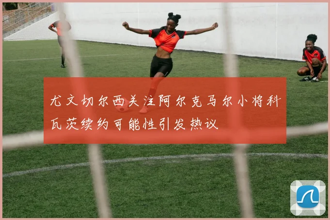 尤文切尔西关注阿尔克马尔小将科瓦茨续约可能性引发热议